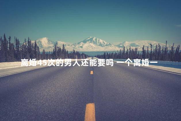 离婚45次的男人还能要吗 一个离婚一百次的女人